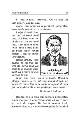 Fiul cel pierdut                                61


    Şi tatăl a făcut întocmai. Ce nu face un
tată pentru copilul său!
    Ziarul din America a publicat fotografia,
înso ită de următoarea scrisoare:
    Ioni ă dragă! Sunt
doi ani de când te-ai
dus. Ştii bine cum te-
ai dus şi de ce te-ai
dus. Dar tata a uitat
totul. Tata a tras dun-
gă peste toate. Ioni ă
dragă! Tata te iartă,
vino acasă!
    Ioni ă dragă, vino
acasă, că nu mai pu-
tem de dorul tău! De
când te-ai dus tu, gân-
                                Ioni ă dragă!
deşti că a murit cineva Tata te iartă, vino acasă!
în casă la noi.
    N-am mai avut nici o zi bună. Mamă-ta
plânge mereu, şi eu tot aşa. Ioni ă dragă, ne
topim de dorul tău şi tu poate te topeşti de rău
prin cele ări străine. Ioni ă dragă, vino acasă!
                        Al tău tată îndurerat

   Despre ce s-a ales din această publica ie,
n-am mai putut afla. Tatăl scria că va trimite
şi bani de vapor. De bună seamă însă,
această chemare – mişcătoare până la lacrimi
 