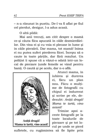 62                              Preot IOSIF TRIFA

– n-a răsunat în pustiu. De-l va fi aflat pe fiul
cel pierdut, desigur, l-a adus acasă.
     O altă pildă:
     Mai anii trecu i, am citit despre o mamă
ce-şi căuta fiica apucată în căile dezmierdări-
lor. Din vina ei şi cu voia ei plecase în lume şi
în căile pierzării. Dar mama, tot mamă! Inima
ei nu putea suferi pierderea fiicei. Începu să o
caute în toate păr ile, dar fără rezultat. Un
poli ist îi spuse că a văzut-o odată într-un lo-
cal de pierzare (unde femeile se vând pentru
bani). O caută şi pe acolo, dar n-o află.
                                Atunci mama, în
                            iubirea şi durerea
                            ei, făcu un plan
                            nou. Făcu o mul i-
                            me de fotografii cu
                            chipul ei îndurerat
                            şi scrise pe ele, de-
                            desubt: Ani ă dragă!
                            Mama te iartă, vino
                            acasă!
                                Trimise apoi a-
                            ceste fotografii pe la
                            toate localurile de
       Ani ă dragă!
                            pierzare şi pe tot lo-
 Mama te iartă, vino acasă!
                            cul pe unde se pierd
sufletele, cu rugămintea să fie lipite prin
 