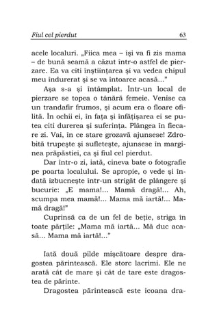 Fiul cel pierdut                                63

acele localuri. „Fiica mea – îşi va fi zis mama
– de bună seamă a căzut într-o astfel de pier-
zare. Ea va citi înştiin area şi va vedea chipul
meu îndurerat şi se va întoarce acasă...”
     Aşa s-a şi întâmplat. Într-un local de
pierzare se topea o tânără femeie. Venise ca
un trandafir frumos, şi acum era o floare ofi-
lită. În ochii ei, în fa a şi înfă işarea ei se pu-
tea citi durerea şi suferin a. Plângea în fieca-
re zi. Vai, în ce stare grozavă ajunsese! Zdro-
bită trupeşte şi sufleteşte, ajunsese în margi-
nea prăpăstiei, ca şi fiul cel pierdut.
     Dar într-o zi, iată, cineva bate o fotografie
pe poarta localului. Se apropie, o vede şi în-
dată izbucneşte într-un strigăt de plângere şi
bucurie: „E mama!... Mamă dragă!... Ah,
scumpa mea mamă!... Mama mă iartă!... Ma-
mă dragă!”
     Cuprinsă ca de un fel de be ie, striga în
toate păr ile: „Mama mă iartă... Mă duc aca-
să... Mama mă iartă!...”

    Iată două pilde mişcătoare despre dra-
gostea părintească. Ele storc lacrimi. Ele ne
arată cât de mare şi cât de tare este dragos-
tea de părinte.
    Dragostea părintească este icoana dra-
 