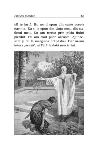 Fiul cel pierdut                          65


tăl te iartă. Eu nu- i spun din carte aceste
cuvinte. Eu i le spun din via a mea, din su-
fletul meu. Eu am trecut prin pilda fiului
pierdut. Eu am trăit pilda aceasta. Ajunse-
sem şi eu la marginea prăpăstiei. Dar m-am
întors „acasă”, şi Tatăl îndată m-a iertat.
 