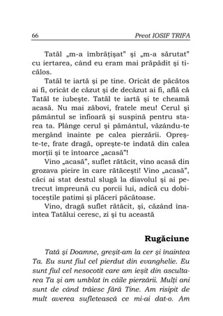 66                               Preot IOSIF TRIFA

     Tatăl „m-a îmbră işat” şi „m-a sărutat”
cu iertarea, când eu eram mai prăpădit şi ti-
călos.
     Tatăl te iartă şi pe tine. Oricât de păcătos
ai fi, oricât de căzut şi de decăzut ai fi, află că
Tatăl te iubeşte. Tatăl te iartă şi te cheamă
acasă. Nu mai zăbovi, fratele meu! Cerul şi
pământul se înfioară şi suspină pentru sta-
rea ta. Plânge cerul şi pământul, văzându-te
mergând înainte pe calea pierzării. Opreş-
te-te, frate dragă, opreşte-te îndată din calea
mor ii şi te întoarce „acasă”!
     Vino „acasă”, suflet rătăcit, vino acasă din
grozava pieire în care rătăceşti! Vino „acasă”,
căci ai stat destul slugă la diavolul şi ai pe-
trecut împreună cu porcii lui, adică cu dobi-
toceştile patimi şi plăceri păcătoase.
     Vino, dragă suflet rătăcit, şi, căzând îna-
intea Tatălui ceresc, zi şi tu această


                                    Rugăciune
    Tată şi Doamne, greşit-am la cer şi înaintea
Ta. Eu sunt fiul cel pierdut din evanghelie. Eu
sunt fiul cel nesocotit care am ieşit din asculta-
rea Ta şi am umblat în căile pierzării. Mul i ani
sunt de când trăiesc fără Tine. Am risipit de
mult averea sufletească ce mi-ai dat-o. Am
 