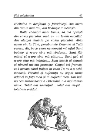 Fiul cel pierdut                             67


cheltuit-o în desfătări şi fărădelegi. Am mers
din rău în mai rău, din ticăloşie în tic
                                       ăloşie.
    Multe chemări mi-ai trimis, să mă opreşti
din calea pierzării. Însă eu nu le-am ascultat.
Am alergat înainte pe calea pierzării. Abia
acum vin la Tine, preabunule Doamne şi Tată
ceresc. Ah, în ce stare nenorocită mă aflu! Sunt
bolnav şi n-are cine mă vindeca... Sunt flă-
mând şi n-are cine mă sătura... Sunt gol, şi
n-are cine mă îmbrăca... Sunt istovit şi chinuit
şi nimeni nu mă primeşte. Chipul cel frumos,
ce-l aveam când trăiam în casa Ta mi s-a schi-
monosit. Păcatul şi suferin a au săpat urme
adânci în fa a mea şi în sufletul meu. Din hai-
na cea strălucitoare a Botezului, n-a mai rămas
nimic. Totul am zdren uit... totul am risipit...
totul am prădat.
 