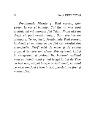 68                             Preot IOSIF TRIFA


     Preabunule Părinte şi Tată ceresc, gre-
şit-am la cer şi înaintea Ta! Eu nu mai sunt
vrednic să mă numesc fiul Tău... N-am nici un
drept să port acest nume... Sunt vrednic de
alungare. Te rog însă, Preabunule Tată ceresc,
iartă-mă şi pe mine ca pe fiul cel pierdut din
evanghelie. Fie- i milă de mine şi de starea
grozavă în care am ajuns. Primeşte-mă iarăşi
în dragostea şi odihna Ta. Îmbracă sufletul
meu cu haină nouă şi mă leagă iarăşi de Tine
cu inel nou, să pot începe o via ă nouă, ca unul
ce mort am fost şi-am înviat, pierdut am fost şi
m-am aflat.
 