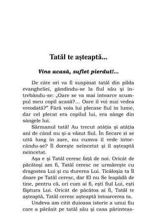 Fiul cel pierdut                                69




             Tatăl te aşteaptă...
       Vino acasă, suflet pierdut!...

    De câte ori va fi suspinat tatăl din pilda
evangheliei, gândindu-se la fiul său şi în-
trebându-se: „Oare se va mai întoarce scum-
pul meu copil acasă?… Oare îl voi mai vedea
vreodată?” Fără voia lui plecase fiul în lume,
dar cel plecat era copilul lui, era sânge din
sângele lui.
    Sărmanul tată! Au trecut atâ ia şi atâ ia
ani de când nu şi-a văzut fiul. În fiecare zi se
uită lung în zare, nu cumva îl vede întor-
cându-se? Îl doreşte neîncetat şi îl aşteaptă
neîncetat.
    Aşa e şi Tatăl ceresc fa ă de noi. Oricât de
păcătoşi am fi, Tatăl ceresc ne urmăreşte cu
dragostea Lui şi cu durerea Lui. Ticăloşia ta Îl
doare pe Tatăl ceresc, dar El nu Se leapădă de
tine, pentru că, ori cum ai fi, eşti fiul Lui, eşti
făptura Lui. Oricât de păcătos ai fi, Tatăl te
aşteaptă, Tatăl ceresc aşteaptă întoarcerea ta.
    Undeva am citit duioasa istorie a unui fiu
care a părăsit pe tatăl său şi casa părinteas-
 