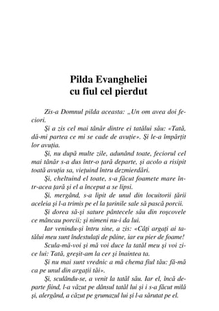 Fiul cel pierdut                                            7




               Pilda Evangheliei
               cu fiul cel pierdut
      Zis-a Domnul pilda aceasta: „Un om avea doi fe-
ciori.
      Şi a zis cel mai tânăr dintre ei tatălui său: «Tată,
dă-mi partea ce mi se cade de avu ie». Şi le-a împăr it
lor avu ia.
      Şi, nu după multe zile, adunând toate, feciorul cel
mai tânăr s-a dus într-o ară departe, şi acolo a risipit
toată avu ia sa, vie uind întru dezmierdări.
      Şi, cheltuind el toate, s-a făcut foamete mare în-
tr-acea ară şi el a început a se lipsi.
      Şi, mergând, s-a lipit de unul din locuitorii ării
aceleia şi l-a trimis pe el la arinile sale să pască porcii.
      Şi dorea să-şi sature pântecele său din roşcovele
ce mâncau porcii; şi nimeni nu-i da lui.
      Iar venindu-şi întru sine, a zis: «Câ i arga i ai ta-
tălui meu sunt îndestula i de pâine, iar eu pier de foame!
      Scula-mă-voi şi mă voi duce la tatăl meu şi voi zi-
ce lui: Tată, greşit-am la cer şi înaintea ta.
      Şi nu mai sunt vrednic a mă chema fiul tău: fă-mă
ca pe unul din arga ii tăi».
      Şi, sculându-se, a venit la tatăl său. Iar el, încă de-
parte fiind, l-a văzut pe dânsul tatăl lui şi i s-a făcut milă
şi, alergând, a căzut pe grumazul lui şi l-a sărutat pe el.
 