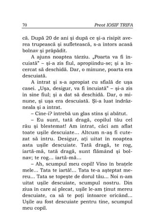 70                             Preot IOSIF TRIFA

că. După 20 de ani şi după ce şi-a risipit ave-
rea trupească şi sufletească, s-a întors acasă
bolnav şi prăpădit.
    A ajuns noaptea târziu. „Poarta va fi în-
cuiată” – şi-a zis fiul, apropiindu-se; şi a în-
cercat să deschidă. Dar, o minune, poarta era
descuiată.
    A intrat şi s-a apropiat cu sfială de uşa
casei. „Uşa, desigur, va fi încuiată” – şi-a zis
în sine fiul; şi a dat să deschidă. Dar, o mi-
nune, şi uşa era descuiată. Şi-a luat îndrăz-
neala şi a intrat.
    – Cine-i? întrebă un glas stins şi abătut.
    – Eu sunt, tată dragă, copilul tău cel
rău şi blestemat! Am intrat, căci am aflat
toate uşile descuiate... Altcum n-aş fi cute-
zat să intru. Desigur, a i uitat în noaptea
asta uşile descuiate. Tată dragă, te rog,
iartă-mă, tată dragă, sunt flămând şi bol-
nav; te rog... iartă-mă...
    – Ah, scumpul meu copil! Vino în bra ele
mele... Tata te iartă!… Tata te-a aşteptat me-
reu... Tata se topeşte de dorul tău... Noi n-am
uitat uşile descuiate, scumpul nostru. Din
ziua în care ai plecat, uşile le-am inut mereu
descuiate, ca să te po i întoarce oricând...
Uşile au fost descuiate pentru tine, scumpul
meu copil.
 