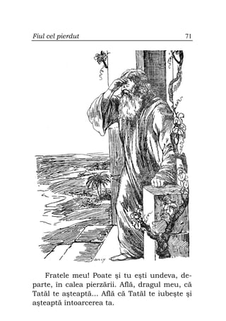 Fiul cel pierdut                              71




    Fratele meu! Poate şi tu eşti undeva, de-
parte, în calea pierzării. Află, dragul meu, că
Tatăl te aşteaptă... Află că Tatăl te iubeşte şi
aşteaptă întoarcerea ta.
 