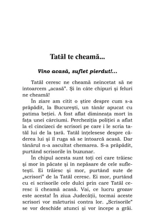 Fiul cel pierdut                               73




             Tatăl te cheamă...
       Vino acasă, suflet pierdut!...

    Tatăl ceresc ne cheamă neîncetat să ne
întoarcem „acasă”. Şi în câte chipuri şi feluri
ne cheamă!
    În ziare am citit o ştire despre cum s-a
prăpădit, la Bucureşti, un tânăr apucat cu
patima be iei. A fost aflat diminea a mort în
fa a unei cârciumi. Perchezi ia poli iei a aflat
la el cincizeci de scrisori pe care i le scria ta-
tăl lui de la ară. Tatăl în elesese despre că-
derea lui şi îl ruga să se întoarcă acasă. Dar
tânărul n-a ascultat chemarea. S-a prăpădit,
purtând scrisorile în buzunar.
    În chipul acesta sunt to i cei care trăiesc
şi mor în păcate şi în nepăsare de cele sufle-
teşti. Ei trăiesc şi mor, purtând sute de
„scrisori” de la Tatăl ceresc. Ei mor, purtând
cu ei scrisorile cele dulci prin care Tatăl ce-
resc îi cheamă acasă. Vai, ce lucru grozav
este acesta! În ziua Judecă ii, tocmai aceste
scrisori vor mărturisi contra lor. „Scrisorile”
se vor deschide atunci şi vor începe a grăi.
 