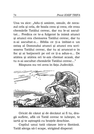 74                             Preot IOSIF TRIFA

Una va zice: „Adu- i aminte, omule, de neca-
zul cela şi cela, de boala ceea şi ceea; ele erau
chemările Tatălui ceresc, dar nu le-ai ascul-
tat... Predica ce te-a fulgerat la inimă atunci
şi atunci era chemarea Tatălui ceresc, dar tu
n-ai ascultat-o... Biblia ce i-a îmbiat-o un
ostaş al Domnului atunci şi atunci era scri-
soarea Tatălui ceresc, dar tu ai aruncat-o în
foc şi ai batjocorit pe cel ce i-a adus-o... De
atâtea şi atâtea ori te-am chemat acasă, dar
tu n-ai ascultat chemările Tatălui ceresc...”
    Răspuns nu vei avea în fa a Judecă ii.




    Oricât de căzut şi de decăzut ai fi tu, dra-
gă suflete, află că Tatăl ceresc te iubeşte, te
iartă şi te aşteaptă cu bra ele deschise.
    Copilul unui tată căzuse într-o fântână.
Tatăl alerga să-l scape, strigând disperat:
 