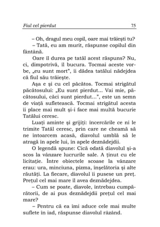 Fiul cel pierdut                               75

     – Oh, dragul meu copil, oare mai trăieşti tu?
     – Tată, eu am murit, răspunse copilul din
fântână.
     Oare îl durea pe tatăl acest răspuns? Nu,
ci, dimpotrivă, îl bucura. Tocmai aceste vor-
be, „eu sunt mort”, îi dădea tatălui nădejdea
că fiul său trăieşte.
     Aşa e şi cu cel păcătos. Tocmai strigătul
păcătosului: „Eu sunt pierdut... Vai mie, pă-
cătosului, căci sunt pierdut...”, este un semn
de via ă sufletească. Tocmai strigătul acesta
îi place mai mult şi-i face mai multă bucurie
Tatălui ceresc.
     Lua i aminte şi griji i: încercările ce ni le
trimite Tatăl ceresc, prin care ne cheamă să
ne întoarcem acasă, diavolul umblă să le
atragă în apele lui, în apele deznădejdii.
     O legendă spune: Cică odată diavolul şi-a
scos la vânzare lucrurile sale. A inut cu ele
licita ie. Între obiectele scoase la vânzare
erau: ura, minciuna, pizma, înşelătoria şi alte
răută i. La fiecare, diavolul îi pusese un pre .
Pre ul cel mai mare îl avea deznădejdea.
     – Cum se poate, diavole, întrebau cumpă-
rătorii, de ai pus deznădejdii pre ul cel mai
mare?
     – Pentru că ea îmi aduce cele mai multe
suflete în iad, răspunse diavolul râzând.
 