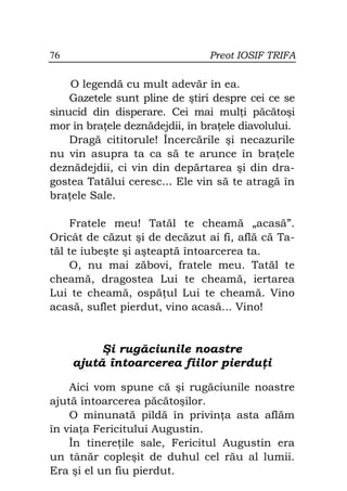 76                              Preot IOSIF TRIFA

    O legendă cu mult adevăr în ea.
    Gazetele sunt pline de ştiri despre cei ce se
sinucid din disperare. Cei mai mul i păcătoşi
mor în bra ele deznădejdii, în bra ele diavolului.
    Dragă cititorule! Încercările şi necazurile
nu vin asupra ta ca să te arunce în bra ele
deznădejdii, ci vin din depărtarea şi din dra-
gostea Tatălui ceresc... Ele vin să te atragă în
bra ele Sale.

     Fratele meu! Tatăl te cheamă „acasă”.
Oricât de căzut şi de decăzut ai fi, află că Ta-
tăl te iubeşte şi aşteaptă întoarcerea ta.
     O, nu mai zăbovi, fratele meu. Tatăl te
cheamă, dragostea Lui te cheamă, iertarea
Lui te cheamă, ospă ul Lui te cheamă. Vino
acasă, suflet pierdut, vino acasă... Vino!


          Şi rugăciunile noastre
     ajută întoarcerea fiilor pierdu i

    Aici vom spune că şi rugăciunile noastre
ajută întoarcerea păcătoşilor.
    O minunată pildă în privin a asta aflăm
în via a Fericitului Augustin.
    În tinere ile sale, Fericitul Augustin era
un tânăr copleşit de duhul cel rău al lumii.
Era şi el un fiu pierdut.
 