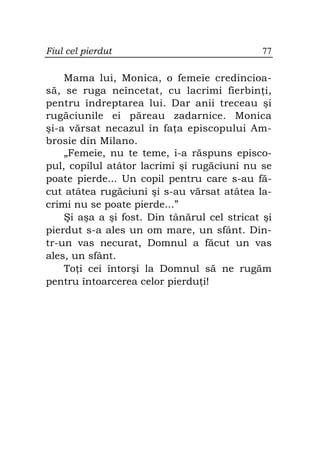 Fiul cel pierdut                              77

    Mama lui, Monica, o femeie credincioa-
să, se ruga neîncetat, cu lacrimi fierbin i,
pentru îndreptarea lui. Dar anii treceau şi
rugăciunile ei păreau zadarnice. Monica
şi-a vărsat necazul în fa a episcopului Am-
brosie din Milano.
    „Femeie, nu te teme, i-a răspuns episco-
pul, copilul atâtor lacrimi şi rugăciuni nu se
poate pierde... Un copil pentru care s-au fă-
cut atâtea rugăciuni şi s-au vărsat atâtea la-
crimi nu se poate pierde...”
    Şi aşa a şi fost. Din tânărul cel stricat şi
pierdut s-a ales un om mare, un sfânt. Din-
tr-un vas necurat, Domnul a făcut un vas
ales, un sfânt.
    To i cei întorşi la Domnul să ne rugăm
pentru întoarcerea celor pierdu i!
 