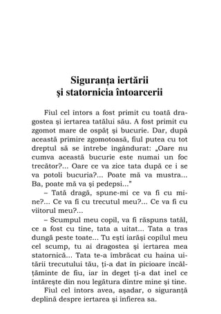 78                             Preot IOSIF TRIFA




           Siguran a iertării
       şi statornicia întoarcerii
     Fiul cel întors a fost primit cu toată dra-
gostea şi iertarea tatălui său. A fost primit cu
zgomot mare de ospă şi bucurie. Dar, după
această primire zgomotoasă, fiul putea cu tot
dreptul să se întrebe îngândurat: „Oare nu
cumva această bucurie este numai un foc
trecător?... Oare ce va zice tata după ce i se
va potoli bucuria?... Poate mă va mustra...
Ba, poate mă va şi pedepsi...”
     – Tată dragă, spune-mi ce va fi cu mi-
ne?... Ce va fi cu trecutul meu?... Ce va fi cu
viitorul meu?...
    – Scumpul meu copil, va fi răspuns tatăl,
ce a fost cu tine, tata a uitat... Tata a tras
dungă peste toate... Tu eşti iarăşi copilul meu
cel scump, tu ai dragostea şi iertarea mea
statornică... Tata te-a îmbrăcat cu haina ui-
tării trecutului tău, i-a dat în picioare încăl-
 ăminte de fiu, iar în deget i-a dat inel ce
întăreşte din nou legătura dintre mine şi tine.
     Fiul cel întors avea, aşadar, o siguran ă
deplină despre iertarea şi înfierea sa.
 