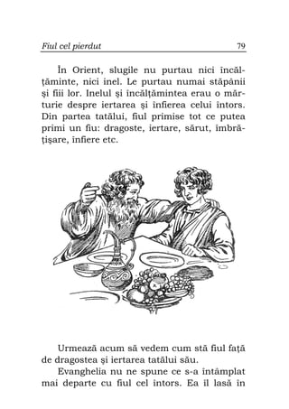Fiul cel pierdut                              79

     În Orient, slugile nu purtau nici încăl-
 ăminte, nici inel. Le purtau numai stăpânii
şi fiii lor. Inelul şi încăl ămintea erau o măr-
turie despre iertarea şi înfierea celui întors.
Din partea tatălui, fiul primise tot ce putea
primi un fiu: dragoste, iertare, sărut, îmbră-
 işare, înfiere etc.




    Urmează acum să vedem cum stă fiul fa ă
de dragostea şi iertarea tatălui său.
    Evanghelia nu ne spune ce s-a întâmplat
mai departe cu fiul cel întors. Ea îl lasă în
 