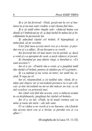 8                                       Preot IOSIF TRIFA

     Şi a zis lui feciorul: «Tată, greşit-am la cer şi îna-
intea ta şi nu mai sunt vrednic a mă chema fiul tău».
     Şi a zis tatăl către slugile sale: «Aduce i haina cea
dintâi şi-l îmbrăca i pe el; şi da i inelul în mâna lui şi în-
căl ăminte în picioarele lui.
     Şi aducând vi elul cel hrănit, îl înjunghia i; şi
mâncând, să ne veselim.
     Căci fiul meu acesta mort era şi a înviat; şi pier-
dut era şi s-a aflat». Şi au început a se veseli.
     Iar feciorul lui cel mai mare era la arină; şi, dacă
a venit şi s-a apropiat de casă, a auzit cântece şi jocuri.
     Şi chemând pe una dintre slugi, a întrebat-o: «Ce
sunt acestea?»
     Iar el a zis: «Fratele tău a venit; şi a junghiat tatăl
tău vi elul cel hrănit, pentru că sănătos pe el l-a primit».
     Şi s-a mâniat şi nu vroia să intre; iar tatăl lui, ie-
şind, îl ruga pe el.
     Iar el, răspunzând, a zis tatălui său: «Iată, de a-
tâ ia ani slujesc ie şi niciodată porunca ta n-am căl-
cat: şi mie niciodată nu mi-ai dat măcar un ied, ca să
mă veselesc cu prietenii mei.
     Iar când veni fiul tău acesta, care a mâncat avu ia
ta cu desfrânatele, junghiaşi lui vi elul cel hrănit».
     Iar el a zis lui: «Fiule, tu în toată vremea eşti cu
mine şi toate ale mele – ale tale sunt.
     Ci se cădea a ne veseli şi a ne bucura; căci fratele
tău acesta mort era şi a înviat; şi pierdut era şi s-a
aflat»”.

                        (Evanghelia de la Luca 15, 11-32)
 