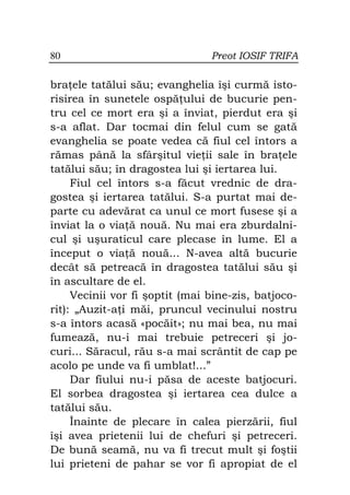 80                              Preot IOSIF TRIFA

bra ele tatălui său; evanghelia îşi curmă isto-
risirea în sunetele ospă ului de bucurie pen-
tru cel ce mort era şi a înviat, pierdut era şi
s-a aflat. Dar tocmai din felul cum se gată
evanghelia se poate vedea că fiul cel întors a
rămas până la sfârşitul vie ii sale în bra ele
tatălui său; în dragostea lui şi iertarea lui.
     Fiul cel întors s-a făcut vrednic de dra-
gostea şi iertarea tatălui. S-a purtat mai de-
parte cu adevărat ca unul ce mort fusese şi a
înviat la o via ă nouă. Nu mai era zburdalni-
cul şi uşuraticul care plecase în lume. El a
început o via ă nouă... N-avea altă bucurie
decât să petreacă în dragostea tatălui său şi
în ascultare de el.
     Vecinii vor fi şoptit (mai bine-zis, batjoco-
rit): „Auzit-a i măi, pruncul vecinului nostru
s-a întors acasă «pocăit»; nu mai bea, nu mai
fumează, nu-i mai trebuie petreceri şi jo-
curi... Săracul, rău s-a mai scrântit de cap pe
acolo pe unde va fi umblat!...”
     Dar fiului nu-i păsa de aceste batjocuri.
El sorbea dragostea şi iertarea cea dulce a
tatălui său.
     Înainte de plecare în calea pierzării, fiul
îşi avea prietenii lui de chefuri şi petreceri.
De bună seamă, nu va fi trecut mult şi foştii
lui prieteni de pahar se vor fi apropiat de el
 
