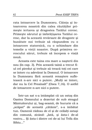 82                              Preot IOSIF TRIFA


rata întoarcere la Dumnezeu. Căin a şi în-
toarcerea noastră din calea răută ilor pri-
meşte iertarea şi dragostea Tatălui ceresc.
Primeşte sărutul şi îmbră işarea Tatălui ce-
resc, dar la această revărsare de dragoste şi
bunătate noi trebuie să răspundem cu o
întoarcere statornică, cu o schimbare din
temelie a vie ii noastre. După primirea ce-
rescului sărut, trebuie să începem o via ă
nouă.
    Aceasta este taina cea mare a naşterii din
nou (In cap. 3). Prin această taină a trecut fi-
ul cel pierdut şi trebuie să treacă to i cei care
se întorc cu adevărat la Domnul. O întoarcere
la Dumnezeu fără această renaştere sufle-
tească n-are nici o putere. „Mul i se întorc,
dar nu la Cel Preaînalt” (Osea 7,16). O astfel
de întoarcere n-are nici o putere.

    Într-un sat s-a întâmplat că un ostaş din
Oastea Domnului a dezertat de sub steagul
Mântuitorului şi, bag-seamă, de bucurie că a
„scăpat” de această „cătănie”, s-a îmbătat
tun. Oamenii râdeau de el şi de ceilal i ostaşi
din comună, zicând: „Iată, şi ăsta-i de-al
vostru... Şi ăsta-i dintre cei de-ai lui Trifa din
Sibiu...”
 