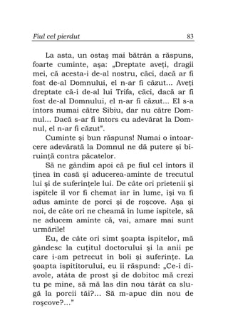 Fiul cel pierdut                                83

    La asta, un ostaş mai bătrân a răspuns,
foarte cuminte, aşa: „Dreptate ave i, dragii
mei, că acesta-i de-al nostru, căci, dacă ar fi
fost de-al Domnului, el n-ar fi căzut... Ave i
dreptate că-i de-al lui Trifa, căci, dacă ar fi
fost de-al Domnului, el n-ar fi căzut... El s-a
întors numai către Sibiu, dar nu către Dom-
nul... Dacă s-ar fi întors cu adevărat la Dom-
nul, el n-ar fi căzut”.
    Cuminte şi bun răspuns! Numai o întoar-
cere adevărată la Domnul ne dă putere şi bi-
ruin ă contra păcatelor.
    Să ne gândim apoi că pe fiul cel întors îl
 inea în casă şi aducerea-aminte de trecutul
lui şi de suferin ele lui. De câte ori prietenii şi
ispitele îl vor fi chemat iar în lume, îşi va fi
adus aminte de porci şi de roşcove. Aşa şi
noi, de câte ori ne cheamă în lume ispitele, să
ne aducem aminte că, vai, amare mai sunt
urmările!
    Eu, de câte ori simt şoapta ispitelor, mă
gândesc la cu itul doctorului şi la anii pe
care i-am petrecut în boli şi suferin e. La
şoapta ispititorului, eu îi răspund: „Ce-i di-
avole, atâta de prost şi de dobitoc mă crezi
tu pe mine, să mă las din nou târât ca slu-
gă la porcii tăi?... Să m-apuc din nou de
roşcove?...”
 