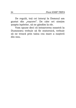 84                          Preot IOSIF TRIFA

    De regulă, to i cei întorşi la Domnul am
gustat din „roşcove”. De câte ori sim im
şoapta ispitelor, să ne gândim la ele.
    Vom spune deci că întoarcerea noastră la
Dumnezeu trebuie să fie statornică, trebuie
să ne treacă prin taina cea mare a naşterii
din nou.
 