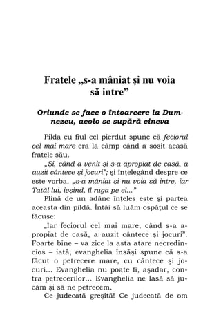 Fiul cel pierdut                              85




    Fratele „s-a mâniat şi nu voia
               să intre”
 Oriunde se face o întoarcere la Dum-
    nezeu, acolo se supără cineva

    Pilda cu fiul cel pierdut spune că feciorul
cel mai mare era la câmp când a sosit acasă
fratele său.
    „Şi, când a venit şi s-a apropiat de casă, a
auzit cântece şi jocuri”; şi în elegând despre ce
este vorba, „s-a mâniat şi nu voia să intre, iar
Tatăl lui, ieşind, îl ruga pe el...”
    Plină de un adânc în eles este şi partea
aceasta din pildă. Întâi să luăm ospă ul ce se
făcuse:
    „Iar feciorul cel mai mare, când s-a a-
propiat de casă, a auzit cântece şi jocuri”.
Foarte bine – va zice la asta atare necredin-
cios – iată, evanghelia însăşi spune că s-a
făcut o petrecere mare, cu cântece şi jo-
curi... Evanghelia nu poate fi, aşadar, con-
tra petrecerilor… Evanghelia ne lasă să ju-
căm şi să ne petrecem.
    Ce judecată greşită! Ce judecată de om
 