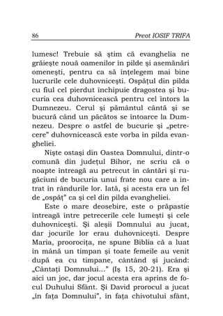 86                             Preot IOSIF TRIFA

lumesc! Trebuie să ştim că evanghelia ne
grăieşte nouă oamenilor în pilde şi asemănări
omeneşti, pentru ca să în elegem mai bine
lucrurile cele duhovniceşti. Ospă ul din pilda
cu fiul cel pierdut închipuie dragostea şi bu-
curia cea duhovnicească pentru cel întors la
Dumnezeu. Cerul şi pământul cântă şi se
bucură când un păcătos se întoarce la Dum-
nezeu. Despre o astfel de bucurie şi „petre-
cere” duhovnicească este vorba în pilda evan-
gheliei.
    Nişte ostaşi din Oastea Domnului, dintr-o
comună din jude ul Bihor, ne scriu că o
noapte întreagă au petrecut în cântări şi ru-
găciuni de bucuria unui frate nou care a in-
trat în rândurile lor. Iată, şi acesta era un fel
de „ospă ” ca şi cel din pilda evangheliei.
    Este o mare deosebire, este o prăpastie
întreagă între petrecerile cele lumeşti şi cele
duhovniceşti. Şi aleşii Domnului au jucat,
dar jocurile lor erau duhovniceşti. Despre
Maria, prooroci a, ne spune Biblia că a luat
în mână un timpan şi toate femeile au venit
după ea cu timpane, cântând şi jucând:
„Cânta i Domnului…” (Iş 15, 20-21). Era şi
aici un joc, dar jocul acesta era aprins de fo-
cul Duhului Sfânt. Şi David prorocul a jucat
„în fa a Domnului”, în fa a chivotului sfânt,
 