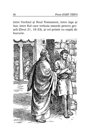 88                            Preot IOSIF TRIFA

între Vechiul şi Noul Testament, între lege şi
har, între fiul care trebuia omorât pentru gre-
şeli (Deut 21, 18-23), şi cel primit cu ospă de
bucurie.
 
