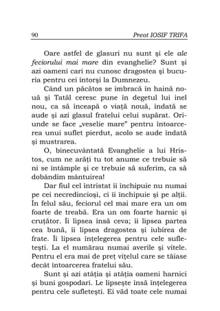 90                              Preot IOSIF TRIFA

    Oare astfel de glasuri nu sunt şi ele ale
feciorului mai mare din evanghelie? Sunt şi
azi oameni cari nu cunosc dragostea şi bucu-
ria pentru cei întorşi la Dumnezeu.
    Când un păcătos se îmbracă în haină no-
uă şi Tatăl ceresc pune în degetul lui inel
nou, ca să înceapă o via ă nouă, îndată se
aude şi azi glasul fratelui celui supărat. Ori-
unde se face „veselie mare” pentru întoarce-
rea unui suflet pierdut, acolo se aude îndată
şi mustrarea.
    O, binecuvântată Evanghelie a lui Hris-
tos, cum ne ară i tu tot anume ce trebuie să
ni se întâmple şi ce trebuie să suferim, ca să
dobândim mântuirea!
    Dar fiul cel întristat îi închipuie nu numai
pe cei necredincioşi, ci îi închipuie şi pe al ii.
În felul său, feciorul cel mai mare era un om
foarte de treabă. Era un om foarte harnic şi
cru ător. Îi lipsea însă ceva; îi lipsea partea
cea bună, îi lipsea dragostea şi iubirea de
frate. Îi lipsea în elegerea pentru cele sufle-
teşti. La el numărau numai averile şi vitele.
Pentru el era mai de pre vi elul care se tăiase
decât întoarcerea fratelui său.
    Sunt şi azi atâ ia şi atâ ia oameni harnici
şi buni gospodari. Le lipseşte însă în elegerea
pentru cele sufleteşti. Ei văd toate cele numai
 