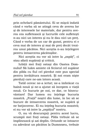 Fiul cel pierdut                              91

prin ochelarii pământului. Ei se mişcă îndată
când e vorba să se atingă ceva de averea lor
şi de interesele lor materiale, dar pentru ave-
rea cea sufletească şi lucrurile cele sufleteşti
n-au nici un interes şi nu le dau nici un pre .
Când e vorba de un car de gunoi, pentru ei e
ceva mai de interes şi mai de pre decât trezi-
rea unui păcătos. Nici aceştia n-au în elegere
pentru întoarcerea păcătoşilor.
    Nici aceştia nu vor să intre la „ospă ”, ci
stau afară supăra i şi critică.
    Iubi ii mei fra i ostaşi din Oastea Dom-
nului! Să luăm aminte că feciorul cel supărat
din pilda cu fiul cel pierdut este pus special
pentru învă ătura noastră. Şi noi eram nişte
pierdu i care ne-am întors acasă.
    Tatăl ceresc ne-a iertat; ne-a îmbrăcat cu
haină nouă şi ne-a ajutat să începem o via ă
nouă. Ce bucurie pe noi, ce dar, ce binecu-
vântare! Dar lumea nu în elege bucuria
noastră. „Fra ii” noştri din lume, în loc să se
bucure de întoarcerea noastră, se supără şi
ne batjocoresc. Ei nu în eleg bucuria noastră;
ei nu vor să intre la „ospă ul” nostru.
    O, nu vă descuraja i pentru acest lucru,
scumpii mei fra i ostaşi. Pilda trebuie să se
împlinească şi azi deplin. Oriunde se întoarce
cu adevărat un păcătos la Dumnezeu, trebuie
 