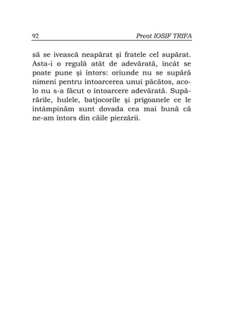 92                            Preot IOSIF TRIFA

să se ivească neapărat şi fratele cel supărat.
Asta-i o regulă atât de adevărată, încât se
poate pune şi întors: oriunde nu se supără
nimeni pentru întoarcerea unui păcătos, aco-
lo nu s-a făcut o întoarcere adevărată. Supă-
rările, hulele, batjocorile şi prigoanele ce le
întâmpinăm sunt dovada cea mai bună că
ne-am întors din căile pierzării.
 