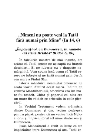 Fiul cel pierdut                            93




  „Nimeni nu poate veni la Tatăl
 fără numai prin Mine” (In 14, 6)
„Împăca i-vă cu Dumnezeu, în numele
   lui Iisus Hristos” (II Cor 5, 20)

    În tâlcuirile noastre de mai înainte, am
arătat că Tatăl ceresc ne aşteaptă cu bra ele
deschise... El ne iubeşte cu o dragoste ne-
mărginită. Vom spune însă acum că Tatăl ce-
resc ne iubeşte şi ne iartă numai prin Jertfa
cea mare a Fiului Său.
    Istoria mântuirii neamului omenesc ne
arată foarte lămurit acest lucru. Înainte de
venirea Mântuitorului, omenirea era un ma-
re fiu rătăcit. Chiar şi poporul cel ales era
un mare fiu rătăcit ce orbecăia în căile pier-
zării.
    În Vechiul Testament vedem vrăjmăşia
dintre Dumnezeu şi om, vedem pedeapsa
pentru păcat, pentru că nu venise încă Mijlo-
citorul şi Împăciuitorul cel mare dintre om şi
Dumnezeu.
    Iisus Mântuitorul a venit în lume ca un
împăciuitor între Dumnezeu şi om. Tatăl ce-
 
