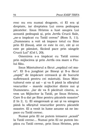 94                             Preot IOSIF TRIFA

resc nu era numai dragoste, ci El era şi
dreptate, iar dreptatea Lui cerea pedeapsa
păcatelor. Iisus Hristos a luat asupra Lui
această pedeapsă şi, prin Jertfa Crucii Sale,
„ne-a împăcat cu Tatăl ceresc” (Rom 5, 11).
„Dumnezeu a voit să împace totul cu Sine
prin El (Iisus), atât ce este în cer, cât şi ce
este pe pământ, făcând pace prin sângele
Crucii Lui” (Col l, 20).
     Omenirea s-a împăcat cu Tatăl ceresc
prin mijlocirea şi prin Jertfa cea mare a Fiu-
lui Său.
     Iisus Mântuitorul a făcut „ospă ul cel ma-
re”. El S-a junghiat pe Sineşi şi S-a făcut
„ospă ” de împăcare cerească şi de bucurie
sufletească pentru cei mântui i. Iisus Mân-
tuitorul este şi azi – şi va fi până la sfârşitul
veacurilor – marele mijlocitor dintre noi şi
Dumnezeu. „Iar de va fi păcătuit cineva, a-
vem un Mijlocitor la Tatăl, pe Iisus Hristos,
Care S-a dat pe Sine pentru păcatele noastre”
(I In 2, 1). El sângerează şi azi şi va sângera
până la sfârşitul veacurilor pentru păcatele
noastre. El a venit în lume anume să ne îm-
pace cu Tatăl ceresc.
     Numai prin El ne putem întoarce „acasă”
la Tatăl ceresc... Numai prin El ne putem îm-
păca cu Tatăl ceresc, prin Iisus Hristos, prin
 