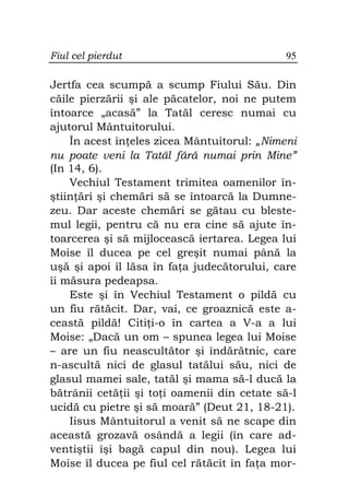 Fiul cel pierdut                             95

Jertfa cea scumpă a scump Fiului Său. Din
căile pierzării şi ale păcatelor, noi ne putem
întoarce „acasă” la Tatăl ceresc numai cu
ajutorul Mântuitorului.
    În acest în eles zicea Mântuitorul: „Nimeni
nu poate veni la Tatăl fără numai prin Mine”
(In 14, 6).
    Vechiul Testament trimitea oamenilor în-
ştiin ări şi chemări să se întoarcă la Dumne-
zeu. Dar aceste chemări se gătau cu bleste-
mul legii, pentru că nu era cine să ajute în-
toarcerea şi să mijlocească iertarea. Legea lui
Moise îl ducea pe cel greşit numai până la
uşă şi apoi îl lăsa în fa a judecătorului, care
îi măsura pedeapsa.
    Este şi în Vechiul Testament o pildă cu
un fiu rătăcit. Dar, vai, ce groaznică este a-
ceastă pildă! Citi i-o în cartea a V-a a lui
Moise: „Dacă un om – spunea legea lui Moise
– are un fiu neascultător şi îndărătnic, care
n-ascultă nici de glasul tatălui său, nici de
glasul mamei sale, tatăl şi mama să-l ducă la
bătrânii cetă ii şi to i oamenii din cetate să-l
ucidă cu pietre şi să moară” (Deut 21, 18-21).
    Iisus Mântuitorul a venit să ne scape din
această grozavă osândă a legii (în care ad-
ventiştii îşi bagă capul din nou). Legea lui
Moise îl ducea pe fiul cel rătăcit în fa a mor-
 