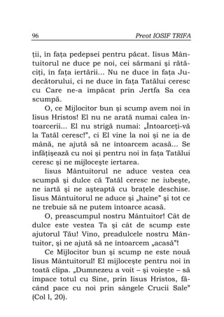 96                             Preot IOSIF TRIFA

 ii, în fa a pedepsei pentru păcat. Iisus Mân-
tuitorul ne duce pe noi, cei sărmani şi rătă-
ci i, în fa a iertării... Nu ne duce în fa a Ju-
decătorului, ci ne duce în fa a Tatălui ceresc
cu Care ne-a împăcat prin Jertfa Sa cea
scumpă.
     O, ce Mijlocitor bun şi scump avem noi în
Iisus Hristos! El nu ne arată numai calea în-
toarcerii... El nu strigă numai: „Întoarce i-vă
la Tatăl ceresc!”, ci El vine la noi şi ne ia de
mână, ne ajută să ne întoarcem acasă... Se
înfă işează cu noi şi pentru noi în fa a Tatălui
ceresc şi ne mijloceşte iertarea.
     Iisus Mântuitorul ne aduce vestea cea
scumpă şi dulce că Tatăl ceresc ne iubeşte,
ne iartă şi ne aşteaptă cu bra ele deschise.
Iisus Mântuitorul ne aduce şi „haine” şi tot ce
ne trebuie să ne putem întoarce acasă.
     O, preascumpul nostru Mântuitor! Cât de
dulce este vestea Ta şi cât de scump este
ajutorul Tău! Vino, preadulcele nostru Mân-
tuitor, şi ne ajută să ne întoarcem „acasă”!
     Ce Mijlocitor bun şi scump ne este nouă
Iisus Mântuitorul! El mijloceşte pentru noi în
toată clipa. „Dumnezeu a voit – şi voieşte – să
împace totul cu Sine, prin Iisus Hristos, fă-
când pace cu noi prin sângele Crucii Sale”
(Col l, 20).
 