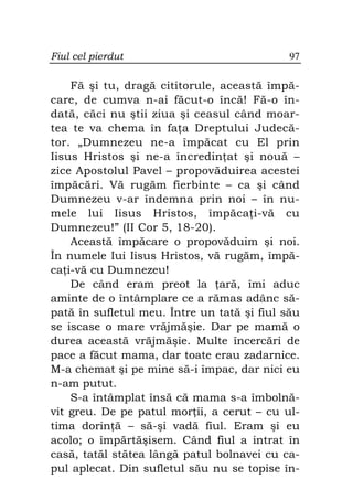 Fiul cel pierdut                             97

    Fă şi tu, dragă cititorule, această împă-
care, de cumva n-ai făcut-o încă! Fă-o în-
dată, căci nu ştii ziua şi ceasul când moar-
tea te va chema în fa a Dreptului Judecă-
tor. „Dumnezeu ne-a împăcat cu El prin
Iisus Hristos şi ne-a încredin at şi nouă –
zice Apostolul Pavel – propovăduirea acestei
împăcări. Vă rugăm fierbinte – ca şi când
Dumnezeu v-ar îndemna prin noi – în nu-
mele lui Iisus Hristos, împăca i-vă cu
Dumnezeu!” (II Cor 5, 18-20).
    Această împăcare o propovăduim şi noi.
În numele Iui Iisus Hristos, vă rugăm, împă-
ca i-vă cu Dumnezeu!
    De când eram preot la ară, îmi aduc
aminte de o întâmplare ce a rămas adânc să-
pată în sufletul meu. Între un tată şi fiul său
se iscase o mare vrăjmăşie. Dar pe mamă o
durea această vrăjmăşie. Multe încercări de
pace a făcut mama, dar toate erau zadarnice.
M-a chemat şi pe mine să-i împac, dar nici eu
n-am putut.
    S-a întâmplat însă că mama s-a îmbolnă-
vit greu. De pe patul mor ii, a cerut – cu ul-
tima dorin ă – să-şi vadă fiul. Eram şi eu
acolo; o împărtăşisem. Când fiul a intrat în
casă, tatăl stătea lângă patul bolnavei cu ca-
pul aplecat. Din sufletul său nu se topise în-
 