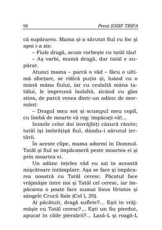 98                             Preot IOSIF TRIFA

că supărarea. Mama şi-a sărutat fiul cu foc şi
apoi i-a zis:
    – Fiule dragă, acum vorbeşte cu tatăl tău!
    – Aş vorbi, mamă dragă, dar tatăl e su-
părat.
    Atunci mama – parcă o văd – făcu o ulti-
mă sfor are, se ridică pu in şi, luând cu o
mână mâna fiului, iar cu cealaltă mâna ta-
tălui, le împreună laolaltă, zicând cu glas
stins, de parcă venea dintr-un adânc de mor-
mânt:
    – Dragul meu so şi scumpul meu copil,
cu limbă de moarte vă rog: împăca i-vă!...
    Inimile celor doi învrăjbi i căzură rănite;
tatăl îşi îmbră işă fiul, dându-i sărutul ier-
tării.
    În aceste clipe, mama adormi în Domnul.
Tatăl şi fiul se împăcaseră peste moartea ei şi
prin moartea ei.
    Un adânc în eles văd eu azi în această
mişcătoare întâmplare. Aşa se face şi împăca-
rea noastră cu Tatăl ceresc. Păcatul face
vrăjmăşie între noi şi Tatăl cel ceresc, iar îm-
păcarea o poate face numai Iisus Hristos şi
sângele Crucii Sale (Col l, 20).
    Ai păcătuit, dragă suflete?... Eşti în vrăj-
măşie cu Tatăl ceresc?... Eşti un fiu pierdut,
apucat în căile pierzării?... Lasă-L şi roagă-L
 