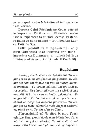 Fiul cel pierdut                                99

pe scumpul nostru Mântuitor să te împace cu
Tatăl ceresc.
    Dorin a Celui Răstignit pe Cruce este să
te împace cu Tatăl ceresc. El moare pentru
Tine şi împăcarea ta cu Tatăl ceresc. El î i ce-
re mâna ca să te împace – prin moartea Lui –
cu Tatăl de Sus.
    Suflet pierdut! Eu te rog fierbinte – ca şi
când Dumnezeu te-ar îndemna prin mine –
împacă-te cu Dumnezeu, în numele lui Iisus
Hristos şi al sângelui Crucii Sale (II Cor 5, l8).


                                    Rugăciune
    Iisuse, preadulcele meu Mântuitor! Tu sin-
gur ştii că şi eu am fost un fiu pierdut. Tu sin-
gur ştii câ i ani de zile am trăit în starea aceas-
ta grozavă... Tu singur ştii câ i ani am trăit cu
roşcovele... Tu singur ştii câte am suferit şi câte
am pătimit în ara cea străină a păcatului... Tu
singur ştii câte lacrimi am vărsat şi cât m-am
zbătut să scap din această pierzare... Tu sin-
gur ştii că toate sfor ările mele au fost zadarni-
ce, până ce nu Te-am aflat pe Tine...
    Binecuvântată să fie clipa în care Te-am
aflat pe Tine, preadulcele meu Mântuitor. Când
totul mi se părea pierdut, Tu ai sosit să mă
scapi. Când orice nădejde de pace şi împăcare
 