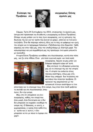 Επίσκεψη της
Πριοβόλου στο

συγγραφέως Ελένης
σχολείο µας

Σήµερα, Τρίτη 24 Σεπτεµβρίου του 2013, επισκέφτηκε το σχολείο µας,
ύστερα από πρόσκληση του διευθυντή, η συγγραφέας κα Ελένη Πριοβόλου.
Θέλαµε να µας µιλήσει για το πώς έγινε συγγραφέας, για τις εµπειρίες της
δουλειάς της και για τον τρόπο που ξεκινά να γράφει, αλλά και να τελειώνει
ένα βιβλίο. Έτσι θα παίρναµε κάποιες ιδέες για το πώς να γράψουµε και εµείς
την ιστορία για το πρόγραµµα Comenius «Ταξιδεύοντας στην Ευρώπη». Ήρθε
ασφαλώς και στην τάξη µας, όπου την υποδεχτήκαµε µε ιδιαίτερη χαρά. Την
καλωσορίσαµε και µια συµµαθήτριά µας της προσέφερε ένα ωραίο µπουκέτο
µε λουλούδια.
Η κυρία Ελένη Πριοβόλου γεννήθηκε στο Αγγελόκαστρο, κοντά στην πόλη
µας, και ζει στην Αθήνα. Είναι µία πολύ ευγενική κυρία και πολύ καλή
συγγραφέας. Άρχισε να µας µιλάει για
διάφορα πράγµατα γύρω απ’ αυτή.
Μας κέντρισε το ενδιαφέρον µιλώντας
µας για το επώνυµό της και την ιστορία
του. Η ιστορία του ανάγεται στους
παλιούς αναπτήρες, όπως µας είπε.
Μέσα τους υπήρχαν δυο πετρούλες και
φυτιλάκια που λέγονταν πριόβολα. Οι
πρόγονοί της ασχολούνταν µε την
κατασκευή τέτοιων αναπτήρων κι έτσι
απέκτησαν και το επώνυµό τους. Είπε ακόµη, πως όταν ήταν παιδί φοβόταν
το σκοτάδι και στο Αγγελόκαστρο, όπου
έµενε, δεν είχε ρεύµα.
Μας είπε ότι αποφάσισε να γίνει
συγγραφέας, καθώς την εποχή που
ήταν µικρή, ήταν δικτατορία και η ίδια
δεν µπορούσε να εκφράσει ελεύθερα τη
γνώµη της. Ο δάσκαλος, οι γονείς, ο
χωροφύλακας, ο ιερέας ήταν αυθεντίες
γι΄ αυτήν και γι’ αυτό ό, τι δεν
µπορούσε να πει µε λόγια το έγραφε στο
χαρτί.

 