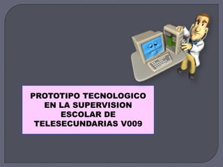 PROTOTIPO TECNOLOGICO
EN LA SUPERVISION
ESCOLAR DE
TELESECUNDARIAS V009
 