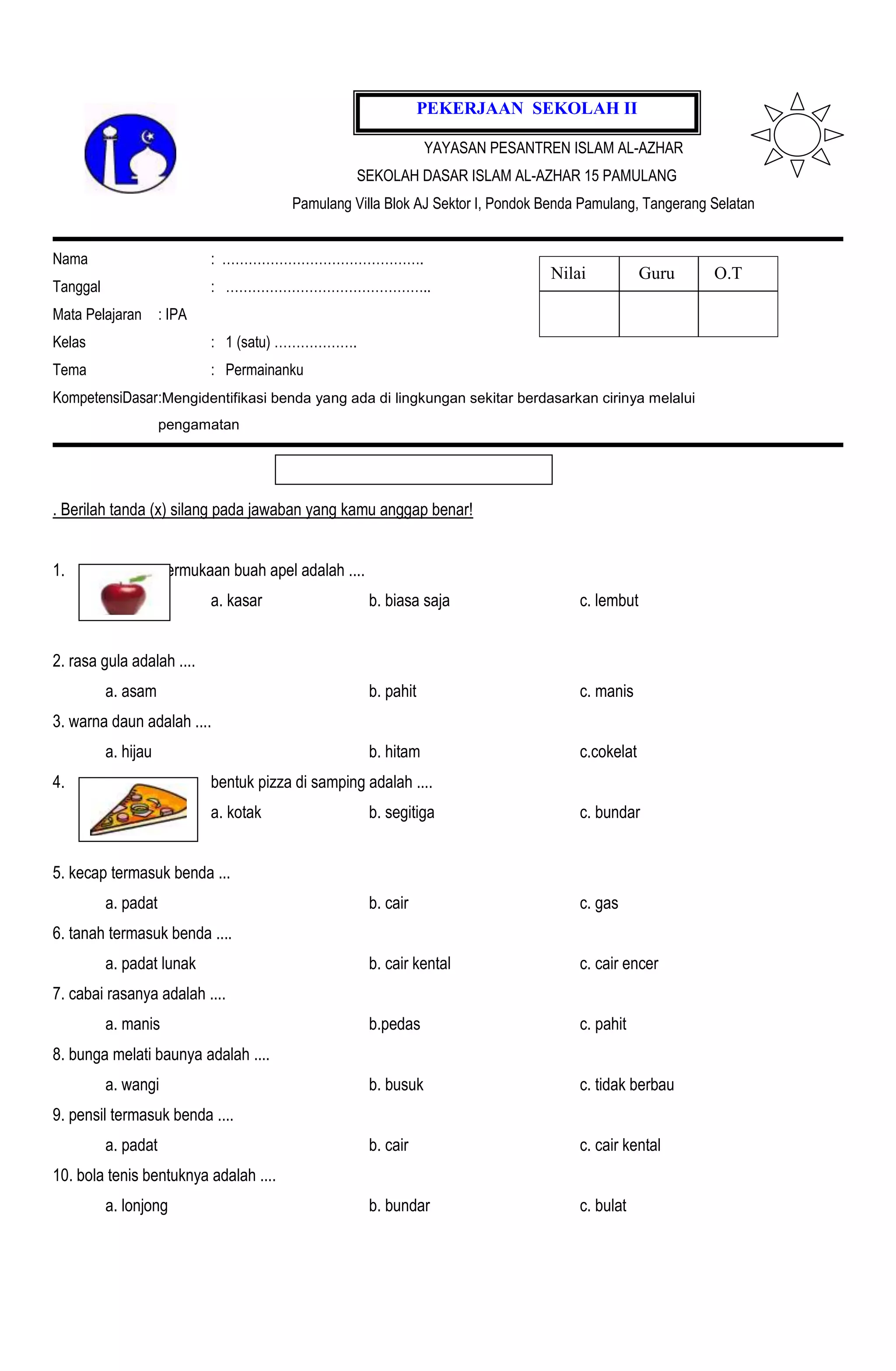 PEKERJAAN SEKOLAH II

                                                                  YAYASAN PESANTREN ISLAM AL-AZHAR
                                                    SEKOLAH DASAR ISLAM AL-AZHAR 15 PAMULANG
                                         Pamulang Villa Blok AJ Sektor I, Pondok Benda Pamulang, Tangerang Selatan


Nama                         : ……………………………………….
                                                                                 Nilai            Guru     O.T
Tanggal                      : ………………………………………..
Mata Pelajaran       : IPA
Kelas                        : 1 (satu) ……………….
Tema                         : Permainanku
KompetensiDasar:Mengidentifikasi benda yang ada di lingkungan sekitar berdasarkan cirinya melalui
                     pengamatan




. Berilah tanda (x) silang pada jawaban yang kamu anggap benar!


1.                   permukaan buah apel adalah ....
                             a. kasar                  b. biasa saja                  c. lembut


2. rasa gula adalah ....
          a. asam                                      b. pahit                       c. manis
3. warna daun adalah ....
          a. hijau                                     b. hitam                       c.cokelat
4.                           bentuk pizza di samping adalah ....
                             a. kotak                  b. segitiga                    c. bundar


5. kecap termasuk benda ...
          a. padat                                     b. cair                        c. gas
6. tanah termasuk benda ....
          a. padat lunak                               b. cair kental                 c. cair encer
7. cabai rasanya adalah ....
          a. manis                                     b.pedas                        c. pahit
8. bunga melati baunya adalah ....
          a. wangi                                     b. busuk                       c. tidak berbau
9. pensil termasuk benda ....
          a. padat                                     b. cair                        c. cair kental
10. bola tenis bentuknya adalah ....
          a. lonjong                                   b. bundar                      c. bulat
 