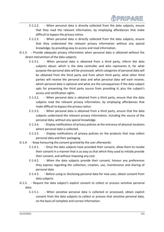 31/12/2015 121
C-1.2.2. - When personal data is directly collected from the data subjects, ensure
that they read the relevant information, by employing affordances that make
difficult to bypass the privacy notice.
C-1.2.3. - When personal data is directly collected from the data subjects, ensure
that they understand the relevant privacy information without any special
knowledge, by providing easy to access and read information.
G-1.3. - Provide adequate privacy information when personal data is obtained without the
direct intervention of the data subjects:
C-1.3.1. - When personal data is obtained from a third party, inform the data
subjects about: which is the data controller and who represents it; for what
purpose the personal data will be processed; which categories of personal data will
be obtained from the third party and from which third party; what other third
parties will receive the personal data and what personal data will each receive;
which personal data is optional and what are the consequences if the data subject
opts for preventing the third party source from providing it; plus the subject’s
access and rectification rights.
C-1.3.2. - When personal data is obtained from a third party, ensure that the data
subjects read the relevant privacy information, by employing affordances that
make difficult to bypass the privacy notice.
C-1.3.3. - When personal data is obtained from a third party, ensure that the data
subjects understand the relevant privacy information, including the source of the
personal data, without any special knowledge.
C-1.3.4. - Display notifications of privacy policies at the entrance of physical locations
where personal data is collected.
C-1.3.5. - Display notifications of privacy policies on the products that may collect
personal data and their packaging.
G-1.4. - Keep honouring the consent granted by the user afterwards:
C-1.4.1. - Once the data subjects have provided their consent, allow them to revoke
their consent in a manner that is as easy as that which they used to initially provide
their consent, and without imposing any cost.
C-1.4.2. - When the data subjects provide their consent, honour any preferences
they express regarding the collection, creation, use, maintenance and sharing of
personal data
C-1.4.3. - Before using or disclosing personal data for new uses, obtain consent from
data subjects.
G-1.5. - Require the data subject’s explicit consent to collect or process sensitive personal
data:
C-1.5.1. - When sensitive personal data is collected or processed, obtain explicit
consent from the data subjects to collect or process that sensitive personal data,
on the basis of complete and correct information.
 