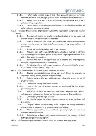 31/12/2015 129
C-9.1.8. - When data subjects request that their personal data be corrected,
amended, erased or blocked, log successful access and disclosure of personal data.
C-9.1.9. - Deliver reports to the DPAs to demonstrate accountability with privacy
policies and legal regulations.
C-9.1.10. - Deliver reports to the organization managers, so as to monitor progress of
and compliance with privacy practice.
G-9.2. - Increase the awareness of privacy throughout the organization and provide internal
training:
C-9.2.1. - Transparently inform the employees and contractors of the purposes and
services for which the personal data can be used.
C-9.2.2. - Develop, implement, and update a comprehensive training and awareness
strategy aimed at ensuring that the staff understands privacy responsibilities and
procedures.
C-9.2.3. - Regularly train all the staff on basic privacy aspects.
C-9.2.4. - Regularly train staff responsible for personal data or involved in activities
that deal with personal data on specific privacy issues targeting the activities dealt
with in their respective positions.
C-9.2.5. - Train internal staff on the appropriate use of personal data by third parties
and the consequences of unauthorized sharing.
C-9.2.6. - Periodically enforce staff to sign acceptance of responsibilities for privacy
requirements and record their acceptance.
G-9.3. - Establish an organization-wide privacy governance program:
C-9.3.1. - Develop an organization-wide privacy plan which defines the strategies to
implement privacy policies, controls and procedures.
C-9.3.2. - Develop operational privacy policies and procedures that govern the use of
privacy controls.
C-9.3.3. - Disseminate privacy governance policies.
C-9.3.4. - Enforce the use of privacy controls as established by the privacy
governance policies.
C-9.3.5. - Ensure all the legal and regulatory instruments regarding the creation,
collection, use, maintenance, sharing and disposal of personal data are obeyed.
C-9.3.6. - Continuously monitor legal changes.
C-9.3.7. - Periodically update the privacy governance program, privacy policies and
procedures.
C-9.3.8. - Designate a Chief Privacy Officer (CPO) in charge of the privacy governance
program, since its inception to its implementation and update.
C-9.3.9. - Allocate responsibilities to ensure that the privacy principles are abided by
throughout the organization:
C-9.3.10. - Assign human and economic resources to implement the measures defined
by the privacy governance program.
G-9.4. - Enforce privacy requirements on contractors and external service providers:
 