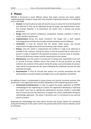 PRIPARE Privacy- and Security-by-Design Methodology Handbook V1.00
31/12/2015 14
3 Phases
PRIPARE is structured in seven different phases that match common and classic system
engineering phases easing its merge with most prevalent engineering practices or to standards
such as ISO 15288:
Analysis: during this phase privacy and security issues or concerned must be discovered
and reflected so they can be addressed during the design and implementation steps.
The principal objective is to characterize the system from a security and privacy
perspective.
Design: define the system's architecture, components, modules, interfaces in order to
satisfy specified requirements
Implementation: during this phase (transform the design into a built system)
technology privacy and security principles and best practices must be followed;
Verification: it must be ensured that the system meets privacy and security
requirements through privacy and security testing, code reviews, audits...
Release: once the system is implemented and verified it is ready to be delivered or
provided to the customer. During this phase it must be ensured that an action plan is
present in order to respond to the discovery of privacy or security issues or breaches.
Final security & privacy reviews could be required prior to the release.
Maintenance: once the system is running and it is being used, responsibles must react
to security & privacy incidents ensure that privacy & security processes are being
enforced. Any evolution of the system during this phase must contemplate all previous
steps and be incorporated into the system following the established security and data
protection principles.
Decommission: it must be ensured that systems are correctly dismantled and that
personal data is correctly treated accordingly to the current legislation and policies.
An additional phase is contemplated to group privacy and security horizontal practices that
should exist in any organization and should be independent of the engineering process itself.
Environment & Infrastructure: In order to support the proper application of PRIPARE
methodology for the engineering of a system, the organization developing or operating
the project must have an appropriate organizational structure, besides a reasonable
level of privacy and security awareness, to support the various stakeholders during the
methodology application. This phase is horizontal and it is not bound to any concrete
system or project.
Organizing the methodology into these phases ensures that privacy aspects are considered
during the full lifecycle of the system and for any personal data which may be collected, stored
or processed.
 
