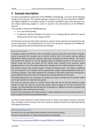PRIPARE Privacy- and Security-by-Design Methodology Handbook V1.00
31/12/2015 18
5 Example description
In order to exemplify the application of the PRIPARE’s methodology, a use case will be followed
during all the processes. The selected example is based on the use case presented in PMRM10
and slightly adapted to a European context. It has been extended to give more importance to
the related advertising program in order to maximize the demonstration of the PRIPARE’s
features.
This example is relevant for PRIPARE because:
It is a real world example
It addresses existing challenges for privacy in an emerging domain which has special
relevance for the EC (smart charge and EV);
All references to the example will be enclosed in a box to clearly separate the example from the
process description. The exemplification of some of the processes imported from PMRM will
also be adapted and used to demonstrate the concepts.
Example description
A European utility, GreenPriTech, with a residential customer base with smart meters installed,
wants to promote the increased use of electric vehicles (EV) in its service area by offering
significantly reduced electricity rates for night-time recharging of vehicle battery. The system
also permits the customer to use the charging station at another customer’s site (such as at a
friend’s house and have the system bill the vehicle owner instead of the customer whose
charging station is used. The system allows even charging the car in other European countries.
The customer plugs in the car and requests “charge at cheapest rates”. The utility is notified of
the car’s presence, its ID number and the approximate charge required (provided by the car’s
on-board computer). The utility schedules the recharge to take place during the evening hours
and at different times than other EV charging (thus putting diversity into the load).
The billing department now calculates the amount of money to charge the EV customer based
on EV rates and for the measured time period.
The same EV customer drives to a friend’s home (who also has an EV) and requests a quick
charge to make sure that he can get back home. When he plugs his EV into his friend’s EV
charger, the utility identifies the fact that the EV belongs to a different customer and places the
charging bill on the correct person’s invoice.
As part of the programme the utility wishes to capture behavioural and movement patterns in
order to adjust the electricity production peaks
An initial impact assessment reveals that this kind of system may expose customer’s personal
data, creating a series of privacy risks that should be carefully assessed and addressed during
the engineering process:
Initial Impact Assessment
A system as the one described above presents a set of risks for privacy:
•Direct EV identification: EV may be directly linked to individuals;
10
http://docs.oasis-open.org/pmrm/PMRM/v1.0/csprd01/PMRM-v1.0-csprd01.html
 