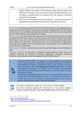 PRIPARE Privacy- and Security-by-Design Methodology Handbook V1.00
31/12/2015 48
subjects affected, the purpose of the processing, along with the severity and
likelihood of the impact. The same reference remarks that Data Protection rules
still apply to pseudonymised and encrypted data and should be considered
during the risk assessment
IAB’s Privacy Considerations for Internet Protocols53
, which offers guidance for
developing privacy considerations for inclusion in protocol specifications.
Feared event: an example of feared event for the GreenPriTech project is the profiling of the car
owners by the electricity supplier and the use of such profiles in targeted advertising. The impact
for the driver can be considered as high because the profiles could involve sensitive information
(such as health condition, sexual preferences or religion).
Threat scenario: the electricity provider could store the location of the places where the driver
recharges the battery of his vehicle and sell these traces to an ad broker. The broker can analyse
these locations using maps with the points of interest in the nearby and build a profile of the
driver based on this information. The likelihood of the risk can be considered as high because
the benefit can be significant for the electricity provider and the attack is easy to conduct if no
countermeasure is implemented.
Risk assessment: the risk is maximum because both the potential damage and the likelihood are
high.
Mitigation measures: the risk must be mitigated. Potential measures include the use of
protocols minimizing the disclosure of personal information, anonymous credentials,
anonymous communication channels as suggested in the POPCORN protocol54
Article 30 of the EU GDPR, as it appears in the draft approved by the European
Council55
, clearly state that “Having regard to available technology and the costs of
implementation and taking into account the nature, scope, context and purposes
of the processing as well as the likelihood and severity of the risk for the rights
and freedoms of individuals, the controller and the processor shall implement
appropriate technical and organisational measures (…) to ensure a level of security
appropriate to the risk.
In assessing the appropriate level of security account shall be taken in particular of
the risks that are presented by data processing (…), in particular from accidental or
unlawful destruction, loss, alteration, unauthorised disclosure of, or access to
personal data transmitted, stored or otherwise processed “
This process is addressed in sections A.7.3, A.7.4 and A.7.5 of the template.
Any relevant decisions regarding the remaining risk or the selected mitigation
measures should be addressed in the design logbook (section A.9 of the template).
53
https://tools.ietf.org/html/rfc6973
54
https://www.pvib.nl/download/?id=17691267
55
http://data.consilium.europa.eu/doc/document/ST-9565-2015-INIT/en/pdf
 