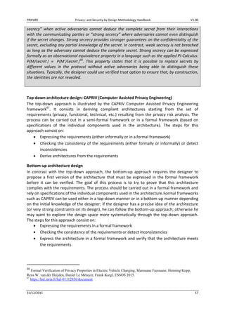 PRIPARE Privacy- and Security-by-Design Methodology Handbook V1.00
31/12/2015 57
secrecy” when active adversaries cannot deduce the complete secret from their interactions
with the communicating parties or “strong secrecy” where adversaries cannot even distinguish
if the secret changes. Strong secrecy provides stronger guarantees on the confidentiality of the
secret, excluding any partial knowledge of the secret. In contrast, weak secrecy is not breached
as long as the adversary cannot deduce the complete secret. Strong secrecy can be expressed
formally as an observational equivalence property in a language such as the applied Pi-Calculus:
P{M/secret P{M’/secret 66
. This property states that it is possible to replace secrets by
different values in the protocol without active adversaries being able to distinguish these
situations. Typically, the designer could use verified trust option to ensure that, by construction,
the identities are not revealed.
Top-down architecture design: CAPRIV (Computer Assisted Privacy Engineering)
The top-down approach is illustrated by the CAPRIV Computer Assisted Privacy Engineering
framework67
. It consists in deriving compliant architectures starting from the set of
requirements (privacy, functional, technical, etc.) resulting from the privacy risk analysis. The
process can be carried out in a semi-formal framework or in a formal framework (based on
specifications of the individual components used in the architecture). The steps for this
approach consist on:
Expressing the requirements (either informally or in a formal framework)
Checking the consistency of the requirements (either formally or informally) or detect
inconsistencies
Derive architectures from the requirements
Bottom-up architecture design
In contrast with the top-down approach, the bottom-up approach requires the designer to
propose a first version of the architecture that must be expressed in the formal framework
before it can be verified. The goal of this process is to try to prove that this architecture
complies with the requirements. The process should be carried out in a formal framework and
rely on specifications of the individual components used in the architecture.Formal frameworks
such as CAPRIV can be used either in a top-down manner or in a bottom-up manner depending
on the initial knowledge of the designer: if the designer has a precise idea of the architecture
(or very strong constraints on its design), he can follow the bottom-up approach; otherwise he
may want to explore the design space more systematically through the top-down approach.
The steps for this approach consist on:
Expressing the requirements in a formal framework
Checking the consistency of the requirements or detect inconsistencies
Express the architecture in a formal framework and verify that the architecture meets
the requirements
66
Formal Verification of Privacy Properties in Electric Vehicle Charging, Marouane Fazouane, Henning Kopp,
Rens W. van der Heijden, Daniel Le Métayer, Frank Kargl, ESSOS 2015.
67
https://hal.inria.fr/hal-01112856/document
 