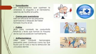 • Tranquilizantes
Son medicamentos que suprimen la
ansiedad, la angustia y el nerviosismo,
además de facilitar el sueño.
• Cremas para quemaduras
Solo son eficaces en las pequeñas
quemaduras o después de haber
tomado mucho el sol.
• Colirios
Sirve para combatir las conjuntivitis
irritativas y leves que forman la mayoría
de las que se padecen normalmente.
• Antihemorrágicos
Útiles
para
combatir
hemorragias
pequeñas pero continuas como las que
fluyen por la nariz o tras la extracción de
una pieza dental.

 
