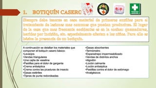 A continuación se detallan los materiales que
componen el botiquín casero básico:
•Lavaojos
•Vendas triangulares
•Una cajita de vaselina
•Pastillas para el dolor de garganta
•Crema antiséptica
•Crema contra las picaduras de insecto
•Gasas estériles
•Tijeras de punta redondeadas

•Gasas absorbentes
•Termómetro
•Esparadrapo impermeabilizado
•Vendas de distintos anchos
•Algodón
•Loción calmante
•Loción antiséptica
•Pastillas contra el dolor de estómago
•Analgésicos

 