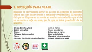 •Libreta de notas y lápiz
•Loción antiséptica
•Pinzas
•Tiritas de distintos anchos
•Tijeras
•Vendajes de distintos tamaños Pastillas

contra el mareo
•Gasas absorbentes
•Bolsas para el mareo
•Linterna de bolsillo
•Manual de primeros auxilios
•Caja de pañuelos de papel

 