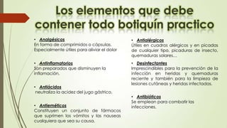 • Analgésicos
En forma de comprimidos o cápsulas.
Especialmente útiles para aliviar el dolor

• Antialérgicos
Útiles en cuadros alérgicos y en picadas
de cualquier tipo, picaduras de insecto,
quemaduras solares…

• Antinflamatorios
Son preparados que disminuyen la
inflamación.

• Desinfectantes
Imprescindibles para la prevención de la
infección en heridas y quemaduras
reciente y también para la limpieza de
lesiones cutáneas y heridas infectadas.

• Antiácidos
neutraliza la acidez del jugo gástrico.
• Antieméticos
Constituyen un conjunto de fármacos
que suprimen los vómitos y las nauseas
cualquiera que sea su causa.

• Antibióticos
Se emplean para combatir las
infecciones.

 