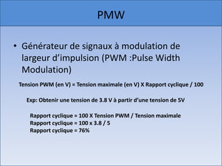 PMW

• Générateur de signaux à modulation de
  largeur d’impulsion (PWM :Pulse Width
  Modulation)
 Tension PWM (en V) = Tension maximale (en V) X Rapport cyclique / 100

   Exp: Obtenir une tension de 3.8 V à partir d’une tension de 5V

     Rapport cyclique = 100 X Tension PWM / Tension maximale
     Rapport cyclique = 100 x 3.8 / 5
     Rapport cyclique = 76%
 